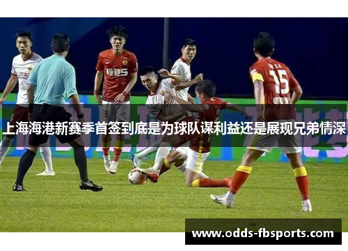 上海海港新赛季首签到底是为球队谋利益还是展现兄弟情深